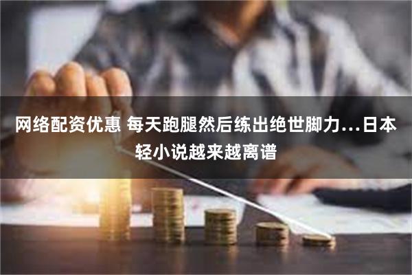 网络配资优惠 每天跑腿然后练出绝世脚力…日本轻小说越来越离谱