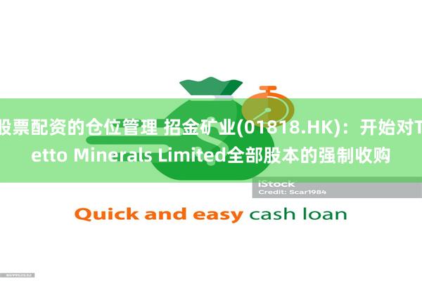 股票配资的仓位管理 招金矿业(01818.HK)：开始对Tietto Minerals Limited全部股本的强制收购