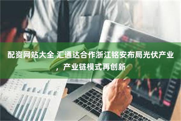 配资网站大全 汇通达合作浙江铭安布局光伏产业，产业链模式再创新