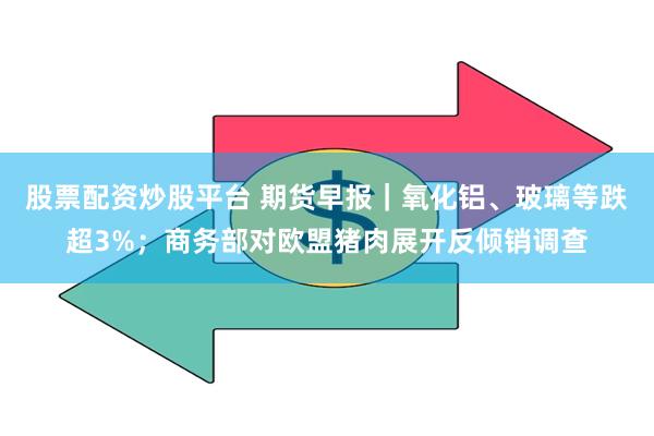 股票配资炒股平台 期货早报｜氧化铝、玻璃等跌超3%；商务部对欧盟猪肉展开反倾销调查