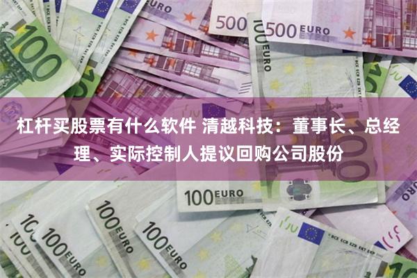 杠杆买股票有什么软件 清越科技：董事长、总经理、实际控制人提议回购公司股份