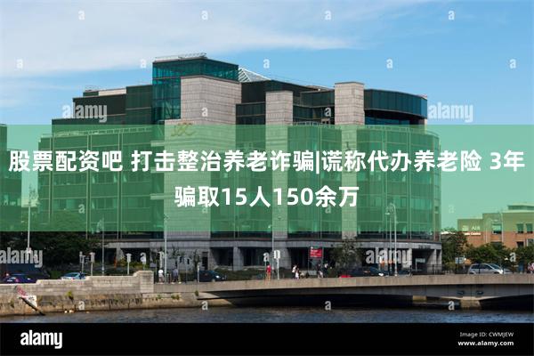 股票配资吧 打击整治养老诈骗|谎称代办养老险 3年骗取15人150余万