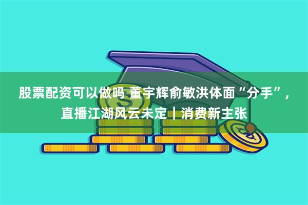 股票配资可以做吗 董宇辉俞敏洪体面“分手”，直播江湖风云未定｜消费新主张