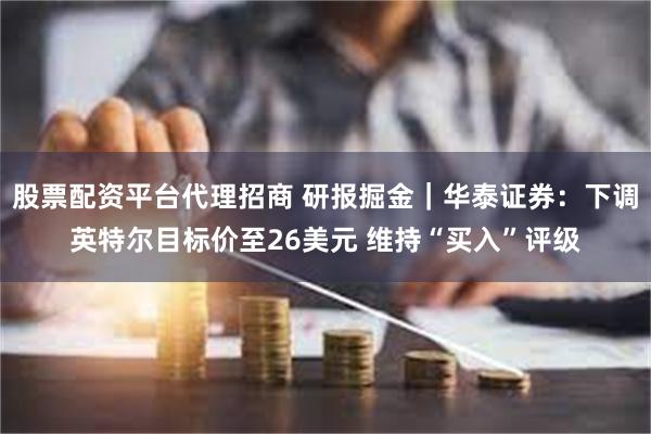 股票配资平台代理招商 研报掘金｜华泰证券：下调英特尔目标价至26美元 维持“买入”评级