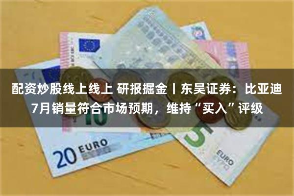 配资炒股线上线上 研报掘金丨东吴证券：比亚迪7月销量符合市场预期，维持“买入”评级