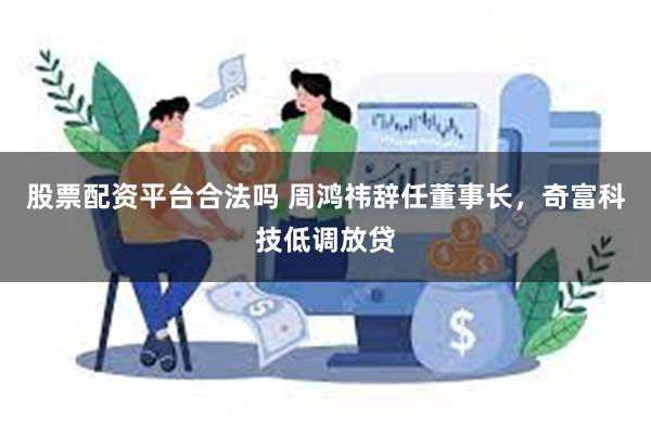 股票配资平台合法吗 周鸿祎辞任董事长，奇富科技低调放贷