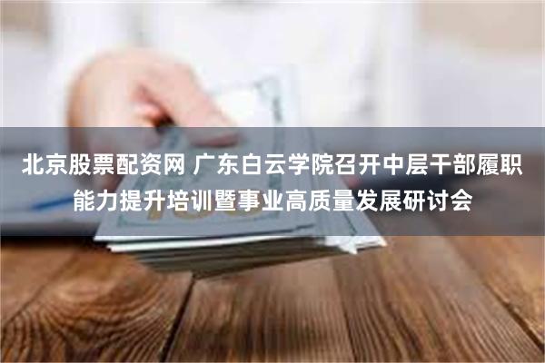 北京股票配资网 广东白云学院召开中层干部履职能力提升培训暨事业高质量发展研讨会