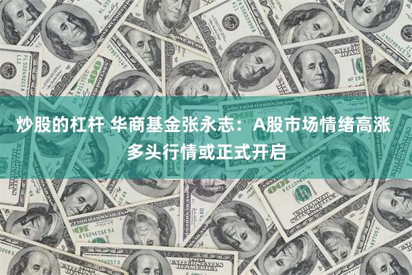 炒股的杠杆 华商基金张永志：A股市场情绪高涨 多头行情或正式开启