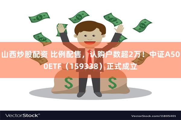 山西炒股配资 比例配售，认购户数超2万！中证A500ETF（159338）正式成立