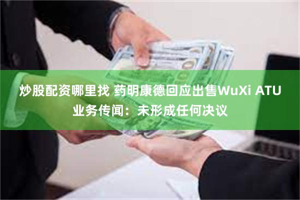 炒股配资哪里找 药明康德回应出售WuXi ATU业务传闻：未形成任何决议