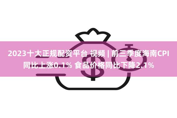 2023十大正规配资平台 视频 | 前三季度海南CPI同比上涨0.1% 食品价格同比下降2.1%