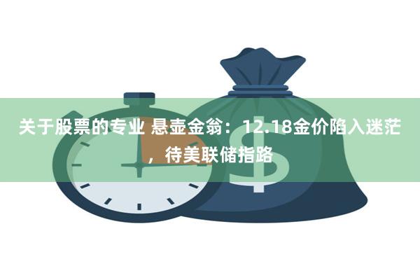 关于股票的专业 悬壶金翁：12.18金价陷入迷茫，待美联储指路