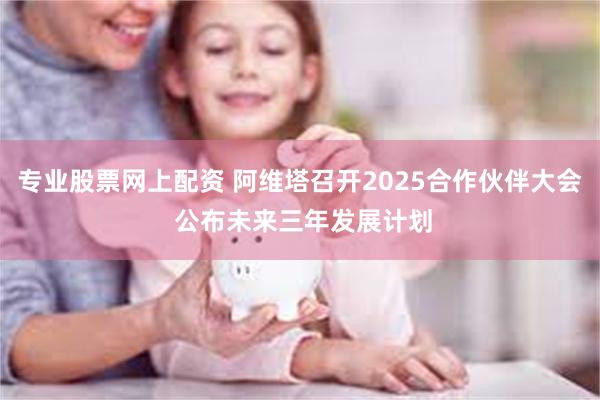 专业股票网上配资 阿维塔召开2025合作伙伴大会 公布未来三年发展计划