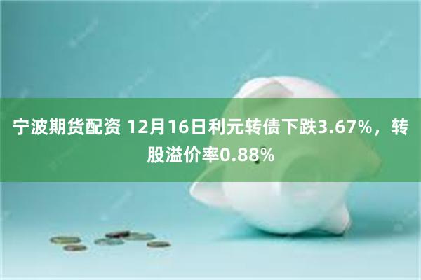 宁波期货配资 12月16日利元转债下跌3.67%，转股溢价率0.88%