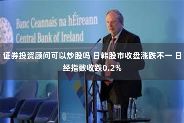 证券投资顾问可以炒股吗 日韩股市收盘涨跌不一 日经指数收跌0.2%